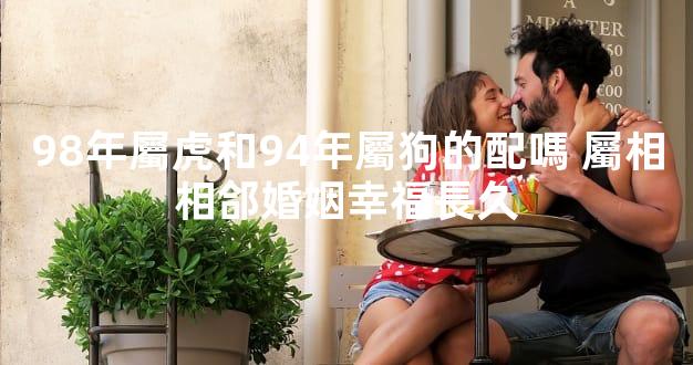 98年屬虎和94年屬狗的配嗎 屬相相郃婚姻幸福長久